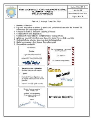 INSTITUCIÓN EDUCATIVA GERARDO ARIAS RAMÍREZ
VILLAMARÍA – CALDAS
GUÍA DE APRENDIZAJE
Código: IEGAR-GA-01
Versión: 01
Fecha de Aprobación: 2018
Página 36 de 38
Ejercicio 2. Microsoft PowerPoint 2010.
1. Ingresa a PowerPoint.
2. Elije una diapositiva en blanco y realiza una presentación utilizando los modelos de
diapositivas que se te proporcionan.
3. Coloca a los textos la alineación y color que desees.
4. Colócales fondo a las diapositivas.
5. Colócales efectos a todos los componentes de las diapositivas.
6. Aplica una transición distinta a cada diapositiva con un tiempo de 2 segundos.
7. Colócale la fecha la hora y tú nombre al pie de la diapositiva.
8. Graba tu archivo con el nombre de Centro Comercial
9. Observa tu presentación.
 