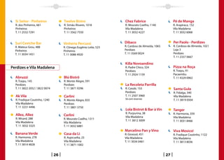 Si Señor - Pinheiros               Twelve Bistro                  Chez Fabrice                       Pé de Manga
  R. dos Pinheiros, 661              R. Simão Álvares, 1018         R. Mourato Coelho, 1140            R. Arapiraca, 152
  Pinheiros                          Pinheiros                      Vila Madalena                      Vila Madalena
  T. 11 2532 7291                    T. 11 3562 7550                T. 11 3032 4227                    T. 11 3032 6068


  Suri Ceviche Bar                   Vinheria Percussi              Dibaco                             Per Paolo - Perdizes
  R. Mateus Grou, 488                R. Cônego Eugênio Leite, 523   R. Cardoso de Almeida, 1065        R. Cardoso de Almeida, 1021
  Pinheiros                          Pinheiros                      Perdizes                           Loja 3
  T. 11 3034 1451                    T. 11 3088 4920                T. 11 3569 0024                    Perdizes
                                                                                                       T. 11 2337 0667

                                                                    Killa Novoandino
Perdizes e Vila Madalena                                            R. Padre Chico, 324                Pizza na Roça
                                                                    Perdizes                           R. Traipu, 91
                                                                    T. 11 2924 1159                    Pacaembu
  Abruzzi                            Blú Bistrô                                                        T. 11 4329 0963
  R. Traipu, 145                     R. Monte Alegre, 591
  Perdizes                           Perdizes                       La Recoleta Parrilla
  T. 11 3822 2052 / 3822 0074        T. 11 3871 9296                R. Caiubi, 155                     Santa Gula
                                                                    Perdizes                           R. Fidalga, 340
  Ak Vila                            Carlini                        T. 11 2507 3960                    Vila Madalena
  R. Fradique Coutinho, 1240         R. Monte Alegre, 835           Só com reservas                    T. 11 3819 0504
  Vila Madalena                      Perdizes
  T. 11 3231 4496                    T. 11 3801 3750
                                                                    Lola Bistrot  Bar à Vin           Tanger
                                                                    R. Purpurina, 38                   R. Harmonia, 359
  Allez, Allez                       Carlini                        Vila Madalena
  R. Wisard, 288                                                                                       Vila Madalena
                                     R. Mourato Coelho, 1311
                                                                    T. 11 3812 3009                    T. 11 3031 8466
  Vila Madalena                      Vila Madalena
  T. 11 3032 3325                    T. 11 3032 6881
                                                                    Marcelino Pan y Vino               Viva Mexico!
  Banana Verde                       Casa da Li                     R. Girassol, 451                   R. Fradique Coutinho, 1122
  R. Harmonia, 278                   R. Aspicuelta, 23              Vila Madalena                      Vila Madalena
  Vila Madalena                      Vila Madalena                  T. 11 3034 0461                    T. 11 3813 8036
  T. 11 3814 4828                    T. 11 3871 1002


                                26                                                                27
 