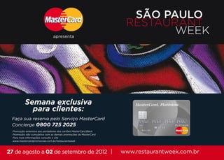 SÃO PAULO
                                                                    RESTAURANT
                                apresenta
                                                                           WEEK




           Semana exclusiva
             para clientes:
 Faça sua reserva pelo Serviço MasterCard
 Concierge 0800 725 2025
  Promoção extensiva aos portadores dos cartões MasterCard Black
  Promoção não cumulativa com as demais promoções da MasterCard
  Para mais informações consulte o site
  www.mastercardpromocoes.com.br/restaurantweek
  www.mastercardpromocoes.com.br/restaurantweek
  www.mastercardpromocoes.com.br/restaurantweek



27 de agosto a 02 de setembro de 2012 |                            www.restaurantweek.com.br
 
