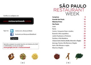 Confira os cardápios em:
                                                             Campinas                                            8
                                                             Grande São Paulo                                   10
www.restaurantweek.com.br                                    Ribeirão Preto                                     12
                                                             São Paulo                                          14
                                                             Leste                                              14
                                                             Norte                                              14
Siga-nos:          twitter.com/_RestaurantWeek               Centro, Cerqueira César e Jardins                  15
                   facebook.com/RestaurantWeekBrasil         Butantã e Vila Leopoldina                          23
                                                             Jardim Paulistano e Pinheiros                      23
                                                             Perdizes e Vila Madalena                           26
                                                             Chácara Santo Antônio, Broklin, Morumbi e Região   28
                                                             Ipiranga, Paraíso, Vila Mariana e Região           31
Aprenda a preparar seu prato favorito com dezenas de chefs
e celebridades, ao vivo no Google+:                          Itaim, Vila Olímpia e região                       32
www.google.com.br/+/restaurantweek                           Moema e Região                                     37




                               4                                                       5
 