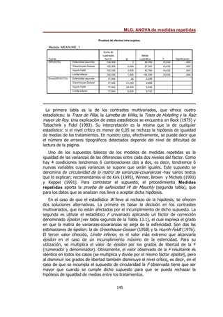 MLG. ANOVA de medidas repetidas
145
La primera tabla es la de los contrastes multivariados, que ofrece cuatro
estadísticos: la Traza de Pillai, la Lamdba de Wilks, la Traza de Hotelling y la Raíz
mayor de Roy. Una explicación de estos estadísticos se encuentra en Bock (1975) y
Tabachink y Fidel (1983). Su interpretación es la misma que la de cualquier
estadístico: si el nivel crítico es menor de 0,05 se rechaza la hipótesis de igualdad
de medias de los tratamientos. En nuestro caso, efectivamente, se puede decir que
el número de errores tipográficos detectados depende del nivel de dificultad de
lectura de la página.
Uno de los supuestos básicos de los modelos de medidas repetidas es la
igualdad de las varianzas de las diferencias entre cada dos niveles del factor. Como
hay 4 condiciones tendremos 6 combinaciones dos a dos, es decir, tendremos 6
nuevas variables cuyas varianzas se supone que serán iguales. Este supuesto se
denomina de circularidad de la matriz de varianzas-covarianzas -hay varios textos
que lo explican; recomendamos el de Kirk (1995), Winner, Brown y Michels (1991)
y Keppel (1991). Para contrastar el supuesto, el procedimiento Medidas
repetidas aporta la prueba de esfericidad W de Mauchly (segunda tabla), que
para los datos que se analizan nos lleva a aceptar dicha hipótesis.
En el caso de que el estadístico W lleve al rechazo de la hipótesis, se ofrecen
dos soluciones alternativas. La primera es basar la decisión en los contrastes
multivariados, que no están afectados por el incumplimiento de dicho supuesto. La
segunda es utilizar el estadístico F univariado aplicando un factor de corrección
denominado Épsilon (ver tabla segunda de la Tabla 13.1), el cual expresa el grado
en que la matriz de varianzas-covarianzas se aleja de la esfericidad. Son dos las
estimaciones de épsilon: la de Greenhouse-Geisser (1958) y la Huynh-Feldt (1976).
El tercer valor ofrecido, Límite inferior, es el valor más extremo que alcanzaría
épsilon en el caso de un incumplimiento máximo de la esfericidad. Para su
utilización, se multiplica el valor de épsilon por los grados de libertad de la F
(numerador y denominador). Obviamente, el valor observado de la F resultante es
idéntico en todos los casos (se multiplica y divide por el mismo factor épsilon), pero
al disminuir los grados de libertad también disminuye el nivel crítico, es decir, en el
caso de que se incumpla el supuesto de circularidad la F observada tiene que ser
mayor que cuando se cumple dicho supuesto para que se pueda rechazar la
hipótesis de igualdad de medias entre los tratamientos.
Pruebas de efectos intra-sujetos.
Medida: MEASURE_1
152,306 3 50,769 15,632 ,000
152,306 2,656 57,342 15,632 ,000
152,306 3,000 50,769 15,632 ,000
152,306 1,000 152,306 15,632 ,004
77,944 24 3,248
77,944 21,249 3,668
77,944 24,000 3,248
77,944 8,000 9,743
Esfericidad asumida
Greenhouse-Geisser
Huynh-Feldt
Límite-inferior
Esfericidad asumida
Greenhouse-Geisser
Huynh-Feldt
Límite-inferior
Fuente
DIFLECTU
Error(DIFLECTU)
Suma de
cuadrados
tipo III gl
Media
cuadrática F Significación
 