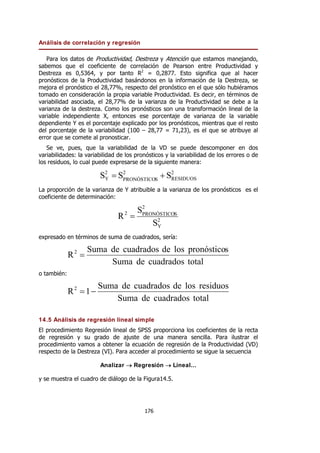 Análisis de correlación y regresión
176
Para los datos de Productividad, Destreza y Atención que estamos manejando,
sabemos que el coeficiente de correlación de Pearson entre Productividad y
Destreza es 0,5364, y por tanto R2
= 0,2877. Esto significa que al hacer
pronósticos de la Productividad basándonos en la información de la Destreza, se
mejora el pronóstico el 28,77%, respecto del pronóstico en el que sólo hubiéramos
tomado en consideración la propia variable Productividad. Es decir, en términos de
variabilidad asociada, el 28,77% de la varianza de la Productividad se debe a la
varianza de la destreza. Como los pronósticos son una transformación lineal de la
variable independiente X, entonces ese porcentaje de varianza de la variable
dependiente Y es el porcentaje explicado por los pronósticos, mientras que el resto
del porcentaje de la variabilidad (100 – 28,77 = 71,23), es el que se atribuye al
error que se comete al pronosticar.
Se ve, pues, que la variabilidad de la VD se puede descomponer en dos
variabilidades: la variabilidad de los pronósticos y la variabilidad de los errores o de
los residuos, lo cual puede expresarse de la siguiente manera:
2
RESIDUOS
2
S
PRONÓSTICO
2
Y S
S
S +
=
La proporción de la varianza de Y atribuible a la varianza de los pronósticos es el
coeficiente de determinación:
2
Y
2
S
PRONÓSTICO
2
S
S
R =
expresado en términos de suma de cuadrados, sería:
total
cuadrados
de
Suma
s
pronóstico
los
de
cuadrados
de
Suma
R2
=
o también:
total
cuadrados
de
Suma
residuos
los
de
cuadrados
de
Suma
1
R2
−
=
14.5 Análisis de regresión lineal simple
El procedimiento Regresión lineal de SPSS proporciona los coeficientes de la recta
de regresión y su grado de ajuste de una manera sencilla. Para ilustrar el
procedimiento vamos a obtener la ecuación de regresión de la Productividad (VD)
respecto de la Destreza (VI). Para acceder al procedimiento se sigue la secuencia
Analizar → Regresión → Lineal...
y se muestra el cuadro de diálogo de la Figura14.5.
 