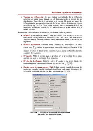 Análisis de correlación y regresión
193
♦ Valores de influencia. Es una medida normalizada de la influencia
potencial de cada caso, basada en el distanciamiento al centro de su
distribución. Con más de 6 variables y al menos 20 casos, un valor de
influencia debe ser revisado si excede 3p/n. Los valores de influencia tienen
un máximo de (n-1)/n. Como regla general, valores menores de 0,2 no
presentan problemas; entre 0,2 y 0,5 son arriesgados; y por encima de 0,5
deben evitarse.
Respecto de los Estadísticos de influencia, se dispone de los siguientes:
♦ DfBetas (Diferencia de betas). Mide el cambio que se produce en los
coeficientes de regresión al ir eliminando cada caso. SPSS crea en el Editor
de datos tantas variables nuevas como coeficientes tiene la ecuación de
regresión
♦ DfBetas tipificadas. Cociente entre DfBetas y su error típico. Un valor
mayor que
n
2 delata la presencia de un posible caso de influencia. SPSS
crea en el Editor de datos tantas variables nuevas como coeficientes tiene la
ecuación de regresión.
♦ Df Ajuste. Mide el cambio que se produce en el pronóstico de un caso
cuando ese caso es eliminado de la ecuación.
♦ Df Ajuste tipificado. Cociente entre Df Ajuste y su error típico. Se
consideran casos de influencia valores por encima de ( )
n
p
2 .
♦ Razón entre las covarianzas (RV). Indica en qué medida la matriz de
productos cruzados cambia con la eliminación de cada caso. Un caso es de
influencia, si el valor absoluto de RV-1 es mayor que n
p
+
3 .
Figura 14.12. Cuadro de diálogo de Guardar nuevas
variables del Regresión lineal
 