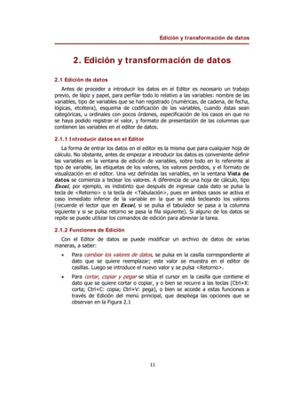Edición y transformación de datos
11
2. Edición y transformación de datos
2.1 Edición de datos
Antes de proceder a introducir los datos en el Editor es necesario un trabajo
previo, de lápiz y papel, para perfilar todo lo relativo a las variables: nombre de las
variables, tipo de variables que se han registrado (numéricas, de cadena, de fecha,
lógicas, etcétera), esquema de codificación de las variables, cuando éstas sean
categóricas, u ordinales con pocos órdenes, especificación de los casos en que no
se haya podido registrar el valor, y formato de presentación de las columnas que
contienen las variables en el editor de datos.
2.1.1 I ntroducir datos en el Editor
La forma de entrar los datos en el editor es la misma que para cualquier hoja de
cálculo. No obstante, antes de empezar a introducir los datos es conveniente definir
las variables en la ventana de edición de variables, sobre todo en lo referente al
tipo de variable, las etiquetas de los valores, los valores perdidos, y el formato de
visualización en el editor. Una vez definidas las variables, en la ventana Vista de
datos se comienza a teclear los valores. A diferencia de una hoja de cálculo, tipo
Excel, por ejemplo, es indistinto que después de ingresar cada dato se pulsa la
tecla de <Retorno> o la tecla de <Tabulación>, pues en ambos casos se activa el
caso inmediato inferior de la variable en la que se está tecleando los valores
(recuerde el lector que en Excel, si se pulsa el tabulador se pasa a la columna
siguiente y si se pulsa retorno se pasa la fila siguiente). Si alguno de los datos se
repite se puede utilizar los comandos de edición para abreviar la tarea.
2.1.2 Funciones de Edición
Con el Editor de datos se puede modificar un archivo de datos de varias
maneras, a saber:
• Para cambiar los valores de datos, se pulsa en la casilla correspondiente al
dato que se quiere reemplazar; este valor se muestra en el editor de
casillas. Luego se introduce el nuevo valor y se pulsa <Retorno>.
• Para cortar, copiar y pegar se sitúa el cursor en la casilla que contiene el
dato que se quiere cortar o copiar, y o bien se recurre a las teclas (Ctrl+X:
corta; Ctrl+C: copia; Ctrl+V: pega), o bien se accede a estas funciones a
través de Edición del menú principal, que despliega las opciones que se
observan en la Figura 2.1
 