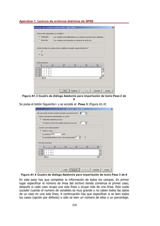 Apéndice 1. Lectura de archivos distintos de SPSS
234
Figura A1.3 Cuadro de diálogo Asistente para importación de texto Paso 2 de
6
Se pulsa el botón Siguiente> y se accede al Paso 3 (Figura A1.4)
Figura A1.4 Cuadro de diálogo Asistente para importación de texto Paso 3 de 6
En este paso hay que completar la información de todos los campos. En primer
lugar especificar el número de línea del archivo donde comienza el primer caso;
después si cada caso ocupa una sola línea u ocupa más de una línea. Esto suele
suceder cuando el numero de variables es muy grande y no caben todos las datos
de un caso en una sola línea. A continuación hay que especificar si se leen todos
los casos (opción por defecto) o sólo se leen un número de ellos o un porcentaje.
 