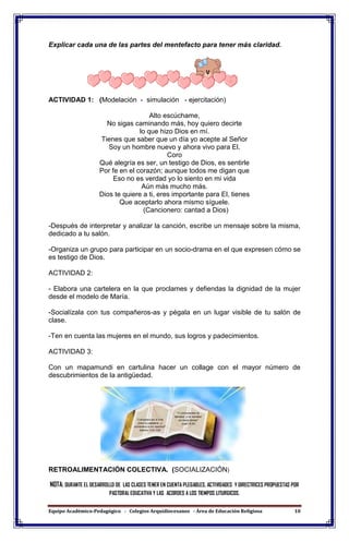 Equipo Académico-Pedagógico - Colegios Arquidiocesanos - Área de Educación Religiosa 10
Explicar cada una de las partes del mentefacto para tener más claridad.
ACTIVIDAD 1: (Modelación - simulación - ejercitación)
Alto escúchame,
No sigas caminando más, hoy quiero decirte
lo que hizo Dios en mí.
Tienes que saber que un día yo acepte al Señor
Soy un hombre nuevo y ahora vivo para El.
Coro
Qué alegría es ser, un testigo de Dios, es sentirle
Por fe en el corazón; aunque todos me digan que
Eso no es verdad yo lo siento en mi vida
Aún más mucho más.
Dios te quiere a ti, eres importante para El, tienes
Que aceptarlo ahora mismo síguele.
(Cancionero: cantad a Dios)
-Después de interpretar y analizar la canción, escribe un mensaje sobre la misma,
dedicado a tu salón.
-Organiza un grupo para participar en un socio-drama en el que expresen cómo se
es testigo de Dios.
ACTIVIDAD 2:
- Elabora una cartelera en la que proclames y defiendas la dignidad de la mujer
desde el modelo de María.
-Socialízala con tus compañeros-as y pégala en un lugar visible de tu salón de
clase.
-Ten en cuenta las mujeres en el mundo, sus logros y padecimientos.
ACTIVIDAD 3:
Con un mapamundi en cartulina hacer un collage con el mayor número de
descubrimientos de la antigüedad.
RETROALIMENTACIÓN COLECTIVA. (SOCIALIZACIÓN)
NOTA: DURANTE EL DESARROLLO DE LAS CLASES TENER EN CUENTA PLEGABLES, ACTIVIDADES Y DIRECTRICES PROPUESTAS POR
PASTORAL EDUCATIVA Y LAS ACORDES A LOS TIEMPOS LITURGICOS.
 