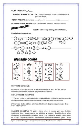 Equipo Académico-Pedagógico - Colegios Arquidiocesanos - Área de Educación Religiosa 13
GUIA TALLER # __4___
INSUMO O NOMBRE DEL TALLER: La responsabilidad, condición indispensable
para ser testigo.
TIEMPO PREVISTO: (semana del ____ al ____ de ____________ horas: _________)
ACTIVIDAD DE MOTIVACIÓN: (Corta y pertinente a la enseñanza, máximo 10 minutos)
Descifro el mensaje con ayuda del alfabeto.
Escríbelo en tu cuaderno.
PROPÓSITO EXPRESIVO:
Argumento cómo el pueblo de Israel da testimonio del amor de Dios por los
hombres promoviendo vivencias religiosas en su entorno.
INDICADORES DE DESEMPEÑO
1° Efectúo operaciones intelectuales proposicionales cromatizadas relacionadas
con el testimonio de vida como manifestación de la autenticidad humana.
2° Interpreto textos bíblicos alusivos al testimonio de grandes personajes de la
Biblia y de la Iglesia.
CLARIDAD COGNITIVA) “El padre eterno creó el mundo por una decisión
totalmente libre y misteriosa de su sabiduría y bondad. Decidió elevar a los
hombres a la participación de la vida divina” a la cual llama a todos los hombres
en su hijo: “Dispuso convocar a los creyentes en Cristo en la santa Iglesia”. Esta
A
B
C
D
E
V
W
X
Y
Z
Q
R
S
T
U
F
G
H
I
J
K
L
M
N
O
P
 