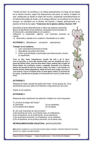 Equipo Académico-Pedagógico - Colegios Arquidiocesanos - Área de Educación Religiosa 14
“Familia de Dios” se constituye y se realiza gradualmente a lo largo de las etapas
de la historia humana, según las disposiciones del padre: en efecto, la iglesia ha
sido “prefigurada ya desde el origen del mundo y preparada maravillosamente en
la historia del pueblo de Israel y en la antigua Alianza; se constituyó en los últimos
tiempos, se manifestó por la efusión del Espíritu y llegará gloriosamente a su
plenitud al final de los siglos “Catecismo de la iglesia católica, Numero 759”
Decodifica el texto detenidamente e infiere las palabras relevantes.
Busca el significado de las palabras subrayadas para buscarlas en
El diccionario y escribiéndolas en el cuaderno.
Utilizando tu creatividad elabora una historieta teniendo en
cuenta
el texto leído y cópiala en tu cuaderno. Socialízala en tu salón.
ACTIVIDAD 1: (Modelación - simulación - ejercitación)
Trabajar en el cuaderno.
 Leer comprehensivamente el Credo.
 Decodificar las partes del Credo.
 Inferir la terminología o personajes que desconozcas y busca
su significado.
“Creo en Dios, Padre Todopoderoso, Creador del cielo y de la tierra.
Creo en Jesucristo, su único Hijo, Nuestro Señor, que fue concebido por obra y
gracia del Espíritu Santo, nació de Santa María Virgen; padeció bajo el poder de
Poncio Pilatos, fue crucificado, muerto y sepultado, descendió a los infiernos,
altercer día resucitó de entre los muertos, subió a los cielos y está sentado a la
derecha de Dios, Padre todopoderoso. Desde allí ha de venir a juzgar a los vivos y
a los muertos. Creo en el Espíritu Santo, la santa Iglesia católica, la comunión de
los santos, el perdón de los pecados, la resurrección de la carne y la vida eterna.
Amén”.
ACTIVIDAD 2:
Después de haber sacado las partes del Credo, forme grupos de cinco
estudiantes para que cada uno interprete y argumente por qué cree.
Copiar en el cuaderno.
ACTIVIDAD 3:
Responde este cuestionario de selección múltiple con única respuesta:
1° ¿Cuál es el origen del Credo?
a) Jesucristo b) Los apóstoles
c) Los padres de la Iglesia d) Los papas
2° ¿En qué momentos se reza el credo?
a) Al momento de morir, en la Santa misa, en el Bautismo.
b) En el bautismo, en la confirmación, en el matrimonio.
c) En la primera comunión, en el bautismo, en la confesión.
d) En el bautismo, en la primera comunión, en la santa misa,
RETROALIMENTACIÓN COLECTIVA. (SOCIALIZACIÓN)
NOTA: DURANTE EL DESARROLLO DE LAS CLASES TENER EN CUENTA PLEGABLES, ACTIVIDADES Y DIRECTRICES PROPUESTAS POR PASTORAL
EDUCATIVA Y LAS ACORDES A LOS TIEMPOS LITURGICOS.
 