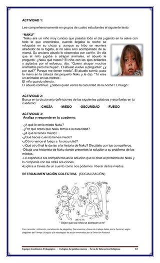 Equipo Académico-Pedagógico - Colegios Arquidiocesanos - Área de Educación Religiosa 18
ACTIVIDAD 1:
Lee comprehensivamente en grupos de cuatro estudiantes el siguiente texto:
“NAKU”
“Naku era un niño muy curioso que pasaba todo el día jugando en la selva con
todo lo que encontraba, cuando llegaba la noche se
refugiaba en su choza y, aunque su tribu se reuniera
alrededor de la fogata, él no salía sino acompañado de su
mamá. Su anciano abuelo lo observaba con cariño. Un día
que el niño jugaba a atrapar animales, el abuelo le
preguntó: ¿Naku qué haces? El niño con los ojos brillantes
y agitados por el esfuerzo, dijo: “Quiero atrapar muchos
animalitos pero me huyen”. El abuelo vuelve a preguntar: ¿y
por qué?” Porque me tienen miedo”. El abuelo sonrió, puso
la mano en la cabeza del pequeño Naku y le dijo: “Tú eres
un animalito en las noches”.
El niño guardo silencio.
El abuelo continuó. ¿Sabes quién vence la oscuridad de la noche? El fuego”.
ACTIVIDAD 2:
Busca en tu diccionario definiciones de las siguientes palabras y escríbelas en tu
cuaderno:
-CHOZA -MIEDO -OSCURIDAD -FUEGO
ACTIVIDAD 3:
Analiza y responde en tu cuaderno:
-¿A qué le tenía miedo Naku?
-¿Por qué crees que Naku temía a la oscuridad?
-¿A qué le tienes miedo?
-¿Qué haces cuando tienes miedo?
-¿Cómo vence el fuego a la oscuridad?
-¿Qué otro final le darías a la historia de Naku? Discútelo con tus compañeros.
-Dibuja una historieta de Naku donde presentes la solución a su problema de los
miedos.
-Le expones a tus compañeros-as la solución que le diste al problema de Naku y
lo comparas con las otras soluciones.
-Explica a través de un cuento cómo nos podemos liberar de los miedos.
RETROALIMENTACIÓN COLECTIVA. (SOCIALIZACIÓN)
Para recordar: utilización, socialización de plegables, Documentos y líneas de trabajo dadas por la Pastoral, según
plegables del Tiempo Litúrgico y/o estrategias de acción emanadas por la Dirección Pastoral.
 