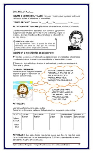 Equipo Académico-Pedagógico - Colegios Arquidiocesanos - Área de Educación Religiosa 19
GUIA TALLER # __7___
INSUMO O NOMBRE DEL TALLER: Hombres y mujeres que han dado testimonio
de causas nobles al servicio de la humanidad..
TIEMPO PREVISTO: (semana del ____ al ____ de ____________ horas: _____)
ACTIVIDAD DE MOTIVACIÓN: (Pertinente a la enseñanza, máximo 10 minutos)
Cuenta comportamientos de santos que conozcas y promueve
sus principales virtudes por medio de una cartelera y pégala en
tu salón. Ejemplo: San Bosco: Enamorado de la educación de
los más pobres.
INDICADOR O INDICADORES DE DESEMPEÑO
1° Efectúo operaciones intelectuales proposicionales cromatizadas relacionadas
con el testimonio de vida como manifestación de la autenticidad humana.
2° Interpreto textos bíblicos alusivos al testimonio de grandes personajes de la
Biblia y de la Iglesia.
CLARIDAD COGNITIVA:
Mentefactuar los dos pensamientos.
Explicar al grupo la aplicación de
los dos pensamientos.
ACTIVIDAD 1:
Leer comprehensivamente estos textos.
Buscar en el diccionario cada uno de los sustantivos expuestos en los textos.
TEXTOS
Gálatas
5,22-25
Isaías
11,2
¿Quién
habla?
¿A quién le
habla?
¿Qué
pide?
¿Qué valores
se destacan?
¿Cuál es tu
compromiso?
ACTIVIDAD 2: Con estos textos nos damos cuenta que Dios no nos deja solos
para cumplir nuestra vocación y ser testigos de El. El nos proporciona lo necesario
para ser los mejores en nuestra vida.
DIOS TE LLAMA DE MANERA
PERSONAL A TRAVÉS DE LA
BIBLIA, DE NUESTROS
PADRES, MAESTROS,
AMIGOS PARA SEGUIR SUS
ENSEÑANZAS.
EL BUEN CRISTIANO
NECESITA DEL AUXILIO
DEL ESPIRITU SANTO
PARA REALIZARSE
COMO TESTIGO.
PROPÓSITO EXPRESIVO:
Que argumentemos cómo el pueblo de Israel da
testimonio del amor de Dios por los hombres
promoviendo vivencias religiosas en su entorno.
 