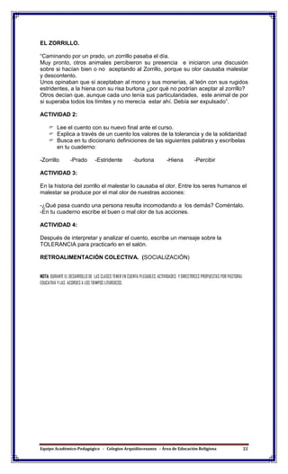 Equipo Académico-Pedagógico - Colegios Arquidiocesanos - Área de Educación Religiosa 22
EL ZORRILLO.
“Caminando por un prado, un zorrillo pasaba el día.
Muy pronto, otros animales percibieron su presencia e iniciaron una discusión
sobre si hacían bien o no aceptando al Zorrillo, porque su olor causaba malestar
y descontento.
Unos opinaban que si aceptaban al mono y sus monerías, al león con sus rugidos
estridentes, a la hiena con su risa burlona ¿por qué no podrían aceptar al zorrillo?
Otros decían que, aunque cada uno tenía sus particularidades, este animal de por
si superaba todos los límites y no merecía estar ahí. Debía ser expulsado”.
ACTIVIDAD 2:
 Lee el cuento con su nuevo final ante el curso.
 Explica a través de un cuento los valores de la tolerancia y de la solidaridad
 Busca en tu diccionario definiciones de las siguientes palabras y escríbelas
en tu cuaderno:
-Zorrillo -Prado -Estridente -burlona -Hiena -Percibir
ACTIVIDAD 3:
En la historia del zorrillo el malestar lo causaba el olor. Entre los seres humanos el
malestar se produce por el mal olor de nuestras acciones:
-¿Qué pasa cuando una persona resulta incomodando a los demás? Coméntalo.
-En tu cuaderno escribe el buen o mal olor de tus acciones.
ACTIVIDAD 4:
Después de interpretar y analizar el cuento, escribe un mensaje sobre la
TOLERANCIA para practicarlo en el salón.
RETROALIMENTACIÓN COLECTIVA. (SOCIALIZACIÓN)
NOTA: DURANTE EL DESARROLLO DE LAS CLASES TENER EN CUENTA PLEGABLES, ACTIVIDADES Y DIRECTRICES PROPUESTAS POR PASTORAL
EDUCATIVA Y LAS ACORDES A LOS TIEMPOS LITURGICOS.
 