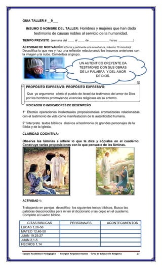 Equipo Académico-Pedagógico - Colegios Arquidiocesanos - Área de Educación Religiosa 23
GUIA TALLER # __9___
INSUMO O NOMBRE DEL TALLER: Hombres y mujeres que han dado
testimonio de causas nobles al servicio de la humanidad.
TIEMPO PREVISTO: (semana del ____ al ____ de ____________ horas: _________)
ACTIVIDAD DE MOTIVACIÓN: (Corta y pertinente a la enseñanza, máximo 10 minutos)
Decodifica lo que ves y haz una reflexión relacionando los insumos anteriores con
la imagen y la nube. Coméntala al grupo.
INDICADOR O INDICADORES DE DESEMPEÑO
1° Efectúo operaciones intelectuales proposicionales cromatizadas relacionadas
con el testimonio de vida como manifestación de la autenticidad humana.
2° Interpreto textos bíblicos alusivos al testimonio de grandes personajes de la
Biblia y de la Iglesia.
CLARIDAD COGNITIVA:
Observa las láminas e infiere lo que te dice y cópialas en el cuaderno.
Construye varias proposiciones con lo que pensaste de las láminas.
ACTIVIDAD 1:
Trabajando en parejas decodifico los siguientes textos bíblicos. Busco las
palabras desconocidas para mi en el diccionario y las copio en el cuaderno.
Completo el cuadro bíblico.
CITAS BIBLICAS PERSONAJES ACONTECIMIENTOS
LUCAS 1,26-56
MATEO 12,46-50
JUAN 19,25-27
JUAN 2,1-5
HECHOS 1,14
PROPÓSITO EXPRESIVO: PROPÓSITO EXPRESIVO:
Que yo argumente cómo el pueblo de Israel da testimonio del amor de Dios
por los hombres promoviendo vivencias religiosas en su entorno.
UN AUTENTICO CREYENTE DA
TESTIMONIO CON SUS OBRAS
DE LA PALABRA Y DEL AMOR
DE DIOS.
 
