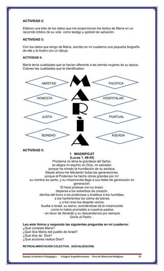 Equipo Académico-Pedagógico - Colegios Arquidiocesanos - Área de Educación Religiosa 24
ACTIVIDAD 2:
Elaboro una lista de los datos que me proporcionan los textos de María en un
recorrido bíblico de su vida como testigo y apóstol de salvación.
ACTIVIDAD 3:
Con los datos que tengo de María, escribo en mi cuaderno una pequeña biografía
de ella y la ilustro con un dibujo.
ACTIVIDAD 4:
María tenía cualidades que la hacían diferente a las demás mujeres de su época.
Coloreo las cualidades que la identificaban.
AMISTAD PACIFICA
HONESTA HOSPITALAR
JUSTA PUNTUAL
BONDAD ASEADA
ACTIVIDAD 5:
1 MAGNIFICAT
(Lucas 1, 46-55)
Proclama mi alma la grandeza del Señor,
se alegra mi espíritu en Dios, mi salvador;
porque ha mirado la humillación de su esclava.
Desde ahora me felicitarán todas las generaciones,
porque el Poderoso ha hecho obras grandes por mí:
su nombre es santo, y su misericordia llega a sus fieles de generación en
generación.
El hace proezas con su brazo:
dispersa a los soberbios de corazón,
derriba del trono a los poderosos y enaltece a los humildes,
a los hambrientos los colma de bienes
y a los ricos los despide vacíos.
Auxilia a Israel, su siervo, acordándose de la misericordia
-como lo había prometido a nuestros padres
- en favor de Abrahán y su descendencia por siempre.
Gloria al Padre…
Leo este himno y respondo las siguientes preguntas en mi cuaderno:
¿Qué contesta María?
¿Qué dice María del pueblo de Israel?
¿Qué dice de Dios?
¿Qué acciones realiza Dios?
RETROALIMENTACIÓN COLECTIVA. (SOCIALIZACIÓN)
 
