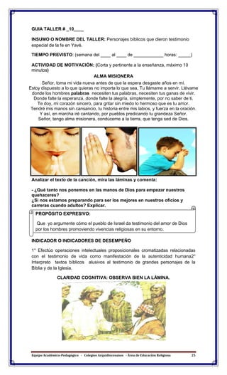 Equipo Académico-Pedagógico - Colegios Arquidiocesanos - Área de Educación Religiosa 25
GUIA TALLER # _10____
INSUMO O NOMBRE DEL TALLER: Personajes bíblicos que dieron testimonio
especial de la fe en Yavé.
TIEMPO PREVISTO: (semana del ____ al ____ de ____________ horas: _____)
ACTIVIDAD DE MOTIVACIÓN: (Corta y pertinente a la enseñanza, máximo 10
minutos)
ALMA MISIONERA
Señor, toma mi vida nueva antes de que la espera desgaste años en mí.
Estoy dispuesto a lo que quieras no importa lo que sea, Tu llámame a servir. Llévame
donde los hombres palabras necesiten tus palabras, necesiten tus ganas de vivir.
Donde falte la esperanza, donde falte la alegría, simplemente, por no saber de ti.
Te doy, mi corazón sincero, para gritar sin miedo lo hermoso que es tu amor.
Tendré mis manos sin cansancio, tu historia entre mis labios, y fuerza en la oración.
Y así, en marcha iré cantando, por pueblos predicando tu grandeza Señor.
Señor, tengo alma misionera, condúceme a la tierra, que tenga sed de Dios.
Analizar el texto de la canción, mira las láminas y comenta:
- ¿Qué tanto nos ponemos en las manos de Dios para empezar nuestros
quehaceres?
¿Si nos estamos preparando para ser los mejores en nuestros oficios y
carreras cuando adultos? Explicar.
INDICADOR O INDICADORES DE DESEMPEÑO
1° Efectúo operaciones intelectuales proposicionales cromatizadas relacionadas
con el testimonio de vida como manifestación de la autenticidad humana2°
Interpreto textos bíblicos alusivos al testimonio de grandes personajes de la
Biblia y de la Iglesia.
CLARIDAD COGNITIVA: OBSERVA BIEN LA LÁMINA.
PROPÓSITO EXPRESIVO:
Que yo argumente cómo el pueblo de Israel da testimonio del amor de Dios
por los hombres promoviendo vivencias religiosas en su entorno.
 