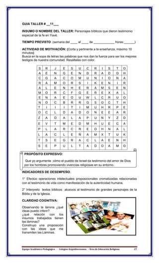 Equipo Académico-Pedagógico - Colegios Arquidiocesanos - Área de Educación Religiosa 27
GUIA TALLER # __11___
INSUMO O NOMBRE DEL TALLER: Personajes bíblicos que dieron testimonio
especial de la fe en Yavé.
TIEMPO PREVISTO: (semana del ____ al ____ de ____________ horas:______)
ACTIVIDAD DE MOTIVACIÓN: (Corta y pertinente a la enseñanza, máximo 10
minutos)
Busca en la sopa de letras las palabras que nos dan la fuerza para ser los mejores
testigos de nuestra comunidad. Resáltalas con color.
S R J E S U C R I S T O
A E N G E N D R A D O H
C G A C O M U N I O N A
R A M O R S I K E N I R
A L E N H E R A M S E N
M O R C F G E R E X A L
E N A E O U W L C R U O
N O C B R R G S O C T H
T I I I T I M U H R P E
O C L D A D O N E E A R
Z A O A L A P U N Y Z D
E V T M E D M H U E C A
P L A R C R E O H N A L
L A C L E Ñ A M X T U K
T S E G R A C L A E N H
S E P U L T A D O A M O
INDICADORES DE DESEMPEÑO
1° Efectúo operaciones intelectuales proposicionales cromatizadas relacionadas
con el testimonio de vida como manifestación de la autenticidad humana.
2° Interpreto textos bíblicos alusivos al testimonio de grandes personajes de la
Biblia y de la Iglesia.
CLARIDAD COGNITIVA:
Observando la lámina ¿qué
ideas puedo inferir?
¿qué relación con los
insumos trabajados tienen
las láminas?
Construyo una proposición
con las ideas que me
transmiten las Láminas.
PROPÓSITO EXPRESIVO:
Que yo argumente cómo el pueblo de Israel da testimonio del amor de Dios
por los hombres promoviendo vivencias religiosas en su entorno.
 