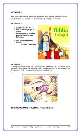 Equipo Académico-Pedagógico - Colegios Arquidiocesanos - Área de Educación Religiosa 28
ACTIVIDAD 1:
Elijo cinco palabras más relevantes contenidas en la sopa de letras y construyo
creativamente una historia con el mensaje que considere pertinente.
ACTIVIDAD 2:
 Busco quién fue Josué.
 Miro la lámina y hago un
cuento
 Relacionando el papel de
Josué en la historia de
Colombia.
 ¿Me gustaría ser como
Josué?
Explico a mi grupo.
ACTIVIDAD 3:
José el esposo de María tuvo un papel muy importante en la historia de la
salvación. Converso en el grupo de cuatro estudiantes sobre lo que conozco de
la historia de José y construyo en el cuaderno su biografía
.
RETROALIMENTACIÓN COLECTIVA. (SOCIALIZACIÓN)
 