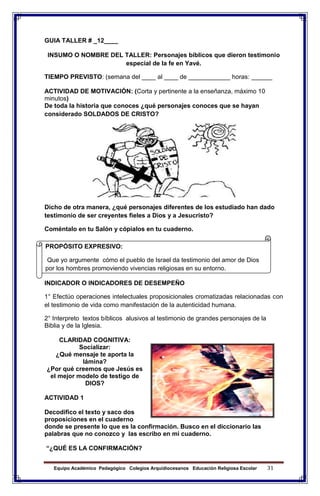 Equipo Académico Pedagógico Colegios Arquidiocesanos Educación Religiosa Escolar 31
GUIA TALLER # _12____
INSUMO O NOMBRE DEL TALLER: Personajes bíblicos que dieron testimonio
especial de la fe en Yavé.
TIEMPO PREVISTO: (semana del ____ al ____ de ____________ horas: ______
ACTIVIDAD DE MOTIVACIÓN: (Corta y pertinente a la enseñanza, máximo 10
minutos)
De toda la historia que conoces ¿qué personajes conoces que se hayan
considerado SOLDADOS DE CRISTO?
Dicho de otra manera, ¿qué personajes diferentes de los estudiado han dado
testimonio de ser creyentes fieles a Dios y a Jesucristo?
Coméntalo en tu Salón y cópialos en tu cuaderno.
INDICADOR O INDICADORES DE DESEMPEÑO
1° Efectúo operaciones intelectuales proposicionales cromatizadas relacionadas con
el testimonio de vida como manifestación de la autenticidad humana.
2° Interpreto textos bíblicos alusivos al testimonio de grandes personajes de la
Biblia y de la Iglesia.
CLARIDAD COGNITIVA:
Socializar:
¿Qué mensaje te aporta la
lámina?
¿Por qué creemos que Jesús es
el mejor modelo de testigo de
DIOS?
ACTIVIDAD 1
Decodifico el texto y saco dos
proposiciones en el cuaderno
donde se presente lo que es la confirmación. Busco en el diccionario las
palabras que no conozco y las escribo en mi cuaderno.
“¿QUÉ ES LA CONFIRMACIÓN?
PROPÓSITO EXPRESIVO:
Que yo argumente cómo el pueblo de Israel da testimonio del amor de Dios
por los hombres promoviendo vivencias religiosas en su entorno.
 