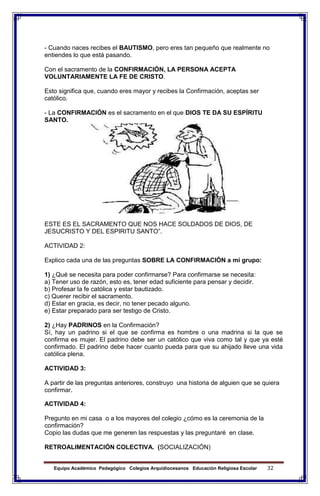 Equipo Académico Pedagógico Colegios Arquidiocesanos Educación Religiosa Escolar 32
- Cuando naces recibes el BAUTISMO, pero eres tan pequeño que realmente no
entiendes lo que está pasando.
Con el sacramento de la CONFIRMACIÓN, LA PERSONA ACEPTA
VOLUNTARIAMENTE LA FE DE CRISTO.
Esto significa que, cuando eres mayor y recibes la Confirmación, aceptas ser
católico.
- La CONFIRMACIÓN es el sacramento en el que DIOS TE DA SU ESPÍRITU
SANTO.
ESTE ES EL SACRAMENTO QUE NOS HACE SOLDADOS DE DIOS, DE
JESUCRISTO Y DEL ESPIRITU SANTO”.
ACTIVIDAD 2:
Explico cada una de las preguntas SOBRE LA CONFIRMACIÓN a mi grupo:
1) ¿Qué se necesita para poder confirmarse? Para confirmarse se necesita:
a) Tener uso de razón, esto es, tener edad suficiente para pensar y decidir.
b) Profesar la fe católica y estar bautizado.
c) Querer recibir el sacramento.
d) Estar en gracia, es decir, no tener pecado alguno.
e) Estar preparado para ser testigo de Cristo.
2) ¿Hay PADRINOS en la Confirmación?
Sí, hay un padrino si el que se confirma es hombre o una madrina si la que se
confirma es mujer. El padrino debe ser un católico que viva como tal y que ya esté
confirmado. El padrino debe hacer cuanto pueda para que su ahijado lleve una vida
católica plena.
ACTIVIDAD 3:
A partir de las preguntas anteriores, construyo una historia de alguien que se quiera
confirmar.
ACTIVIDAD 4:
Pregunto en mi casa o a los mayores del colegio ¿cómo es la ceremonia de la
confirmación?
Copio las dudas que me generen las respuestas y las preguntaré en clase.
RETROALIMENTACIÓN COLECTIVA. (SOCIALIZACIÓN)
 
