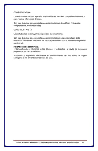Equipo Académico Pedagógico Colegios Arquidiocesanos Educación Religiosa Escolar 35
COMPREHENSIVA
Los estudiantes colocan a prueba sus habilidades para leer comprehensivamente y
para realizar inferencias directas.
Con esta didáctica se potencia la operación intelectual decodificar. (Interpretar,
comprehender, mentefactuales)
CONSTRUCTIVISTA
Los estudiantes construyen la proposición o pensamiento.
Con esta didáctica se potencia la operación intelectual proposicionalizar. Esta
operación consiste en relacionar los hechos particulares con el pensamiento general
o universal.
INDICADORES DE DESEMPEÑO:
1°Comprehendo e interiorizo textos bíblicos y eclesiales a través de los pasos
propuestos por la Lectio Divina.
2°Expreso y argumento claramente el reconocimiento del otro como un sujeto
semejante a mí, en tanto somos hijos de Dios.
 