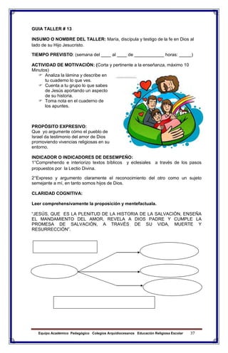 Equipo Académico Pedagógico Colegios Arquidiocesanos Educación Religiosa Escolar 37
GUIA TALLER # 13
INSUMO O NOMBRE DEL TALLER: María, discípula y testigo de la fe en Dios al
lado de su Hijo Jesucristo.
TIEMPO PREVISTO: (semana del ____ al ____ de ____________ horas: _____)
ACTIVIDAD DE MOTIVACIÓN: (Corta y pertinente a la enseñanza, máximo 10
Minutos)
 Analiza la lámina y describe en
tu cuaderno lo que ves.
 Cuenta a tu grupo lo que sabes
de Jesús aportando un aspecto
de su historia.
 Toma nota en el cuaderno de
los apuntes.
PROPÓSITO EXPRESIVO:
Que yo argumente cómo el pueblo de
Israel da testimonio del amor de Dios
promoviendo vivencias religiosas en su
entorno.
INDICADOR O INDICADORES DE DESEMPEÑO:
1°Comprehendo e interiorizo textos bíblicos y eclesiales a través de los pasos
propuestos por la Lectio Divina.
2°Expreso y argumento claramente el reconocimiento del otro como un sujeto
semejante a mí, en tanto somos hijos de Dios.
CLARIDAD COGNITIVA:
Leer comprehensivamente la proposición y mentefactuala.
“JESÚS, QUE ES LA PLENITUD DE LA HISTORIA DE LA SALVACIÓN, ENSEÑA
EL MANDAMIENTO DEL AMOR, REVELA A DIOS PADRE Y CUMPLE LA
PROMESA DE SALVACIÓN, A TRAVÉS DE SU VIDA, MUERTE Y
RESURRECCIÓN”.
 