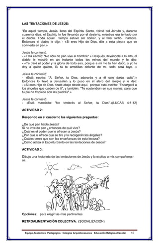 Equipo Académico Pedagógico Colegios Arquidiocesanos Educación Religiosa Escolar 40
LAS TENTACIONES DE JESÙS:
“En aquel tiempo, Jesús, lleno del Espíritu Santo, volvió del Jordán y, durante
cuarenta días, el Espíritu lo fue llevando por el desierto, mientras era tentado por
el diablo. Todo aquel tiempo estuvo sin comer, y al final sintió hambre.
Entonces el diablo le dijo: - «Si eres Hijo de Dios, dile a esta piedra que se
convierta en pan.»
Jesús le contestó:
- «Está escrito: "No sólo de pan vive el hombre".» Después, llevándole a lo alto, el
diablo le mostró en un instante todos los reinos del mundo y le dijo:
- «Te daré el poder y la gloria de todo eso, porque a mi me lo han dado, y yo lo
doy a quien quiero. Si tú te arrodillas delante de mi, todo será tuyo. »
Jesús le contestó:
- «Está escrito: "Al Señor, tu Dios, adorarás y a él solo darás culto".»
Entonces lo llevó a Jerusalén y lo puso en el alero del templo y le dijo:
- «Si eres Hijo de Dios, tírate abajo desde aquí, porque está escrito: "Encargará a
los ángeles que cuiden de ti", y también: "Te sostendrán en sus manos, para que
tu pie no tropiece con las piedras".»
Jesús le contestó:
- «Está mandado: "No tentarás al Señor, tu Dios".»(LUCAS 4:1-12)
ACTIVIDAD 2:
Respondo en el cuaderno las siguientes preguntas:
¿De qué pan habla Jesús?
Si no vive de pan ¿entonces de qué vive?
¿Cuál es el poder que le ofrecen a Jesús?
¿Por qué le ofrece que se tire y lo recogerán los ángeles?
¿Cuáles crees que son las enseñanzas de esta lectura?
¿Cómo actúa el Espíritu Santo en las tentaciones de Jesús?
ACTIVIDAD 3:
Dibujo una historieta de las tentaciones de Jesús y la explico a mis compañeros-
as.
Opciones: para elegir las más pertinentes
RETROALIMENTACIÓN COLECTIVA. (SOCIALIZACIÓN)
 