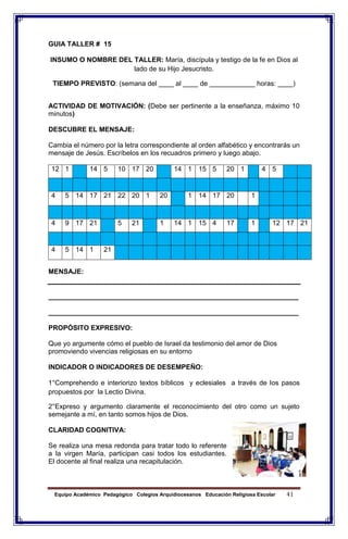 Equipo Académico Pedagógico Colegios Arquidiocesanos Educación Religiosa Escolar 41
GUIA TALLER # 15
INSUMO O NOMBRE DEL TALLER: María, discípula y testigo de la fe en Dios al
lado de su Hijo Jesucristo.
TIEMPO PREVISTO: (semana del ____ al ____ de ____________ horas: ____)
ACTIVIDAD DE MOTIVACIÓN: (Debe ser pertinente a la enseñanza, máximo 10
minutos)
DESCUBRE EL MENSAJE:
Cambia el número por la letra correspondiente al orden alfabético y encontrarás un
mensaje de Jesús. Escríbelos en los recuadros primero y luego abajo.
12 1 14 5 10 17 20 14 1 15 5 20 1 4 5
4 5 14 17 21 22 20 1 20 1 14 17 20 1
4 9 17 21 5 21 1 14 1 15 4 17 1 12 17 21
4 5 14 1 21
MENSAJE:
__________________________________________________________________
__________________________________________________________________
PROPÓSITO EXPRESIVO:
Que yo argumente cómo el pueblo de Israel da testimonio del amor de Dios
promoviendo vivencias religiosas en su entorno
INDICADOR O INDICADORES DE DESEMPEÑO:
1°Comprehendo e interiorizo textos bíblicos y eclesiales a través de los pasos
propuestos por la Lectio Divina.
2°Expreso y argumento claramente el reconocimiento del otro como un sujeto
semejante a mí, en tanto somos hijos de Dios.
CLARIDAD COGNITIVA:
Se realiza una mesa redonda para tratar todo lo referente
a la virgen María, participan casi todos los estudiantes.
El docente al final realiza una recapitulación.
 