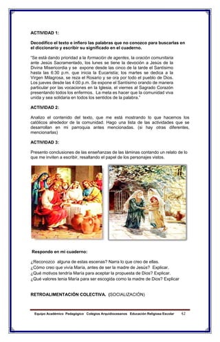 Equipo Académico Pedagógico Colegios Arquidiocesanos Educación Religiosa Escolar 42
ACTIVIDAD 1:
Decodifico el texto e infiero las palabras que no conozco para buscarlas en
el diccionario y escribir su significado en el cuaderno.
“Se está dando prioridad a la formación de agentes, la oración comunitaria
ante Jesús Sacramentado, los lunes se tiene la devoción a Jesús de la
Divina Misericordia y se expone desde las cinco de la tarde el Santísimo
hasta las 6:30 p.m. que inicia la Eucaristía; los martes se dedica a la
Virgen Milagrosa, se reza el Rosario y se ora por todo el pueblo de Dios.
Los jueves desde las 4:00 p.m. Se expone el Santísimo orando de manera
particular por las vocaciones en la Iglesia, el viernes al Sagrado Corazón
presentando todos los enfermos. La meta es hacer que la comunidad viva
unida y sea solidaria en todos los sentidos de la palabra.”
ACTIVIDAD 2:
Analizo el contenido del texto, que me está mostrando lo que hacemos los
católicos alrededor de la comunidad. Hago una lista de las actividades que se
desarrollan en mi parroquia antes mencionadas. (si hay otras diferentes,
mencionarlas)
ACTIVIDAD 3:
Presento conclusiones de las enseñanzas de las láminas contando un relato de lo
que me inviten a escribir, resaltando el papel de los personajes vistos.
Respondo en mi cuaderno:
¿Reconozco alguna de estas escenas? Narra lo que creo de ellas.
¿Cómo creo que vivía María, antes de ser la madre de Jesús? Explicar.
¿Qué motivos tendría María para aceptar la propuesta de Dios? Explicar.
¿Qué valores tenia María para ser escogida como la madre de Dios? Explicar
RETROALIMENTACIÓN COLECTIVA. (SOCIALIZACIÓN)
 