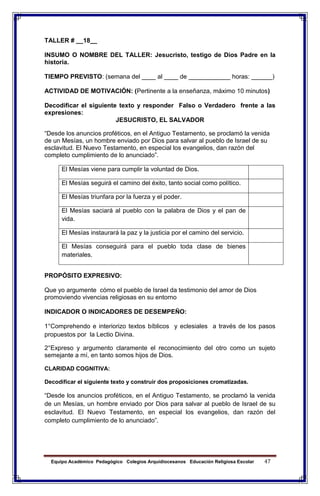 Equipo Académico Pedagógico Colegios Arquidiocesanos Educación Religiosa Escolar 47
TALLER # __18__
INSUMO O NOMBRE DEL TALLER: Jesucristo, testigo de Dios Padre en la
historia.
TIEMPO PREVISTO: (semana del ____ al ____ de ____________ horas: ______)
ACTIVIDAD DE MOTIVACIÓN: (Pertinente a la enseñanza, máximo 10 minutos)
Decodificar el siguiente texto y responder Falso o Verdadero frente a las
expresiones:
JESUCRISTO, EL SALVADOR
“Desde los anuncios proféticos, en el Antiguo Testamento, se proclamó la venida
de un Mesías, un hombre enviado por Dios para salvar al pueblo de Israel de su
esclavitud. El Nuevo Testamento, en especial los evangelios, dan razón del
completo cumplimiento de lo anunciado”.
El Mesías viene para cumplir la voluntad de Dios.
El Mesías seguirá el camino del éxito, tanto social como político.
El Mesías triunfara por la fuerza y el poder.
El Mesías saciará al pueblo con la palabra de Dios y el pan de
vida.
El Mesías instaurará la paz y la justicia por el camino del servicio.
El Mesías conseguirá para el pueblo toda clase de bienes
materiales.
PROPÓSITO EXPRESIVO:
Que yo argumente cómo el pueblo de Israel da testimonio del amor de Dios
promoviendo vivencias religiosas en su entorno
INDICADOR O INDICADORES DE DESEMPEÑO:
1°Comprehendo e interiorizo textos bíblicos y eclesiales a través de los pasos
propuestos por la Lectio Divina.
2°Expreso y argumento claramente el reconocimiento del otro como un sujeto
semejante a mí, en tanto somos hijos de Dios.
CLARIDAD COGNITIVA:
Decodificar el siguiente texto y construir dos proposiciones cromatizadas.
“Desde los anuncios proféticos, en el Antiguo Testamento, se proclamó la venida
de un Mesías, un hombre enviado por Dios para salvar al pueblo de Israel de su
esclavitud. El Nuevo Testamento, en especial los evangelios, dan razón del
completo cumplimiento de lo anunciado”.
 