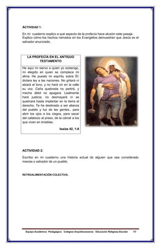 Equipo Académico Pedagógico Colegios Arquidiocesanos Educación Religiosa Escolar 48
ACTIVIDAD 1:
En mi cuaderno explico a qué aspecto de la profecía hace alusión este pasaje.
Explico cómo los hechos narrados en los Evangelios demuestran que Jesús es el
salvador anunciado.
ACTIVIDAD 2:
Escribo en mi cuaderno una historia actual de alguien que sea considerado
mesías o salvador de un pueblo.
RETROALIMENTACIÓN COLECTIVA.
LA PROFECÍA EN EL ANTIGUO
TESTAMENTO
He aquí mi siervo a quien yo sostengo,
mi elegido en quien se complace mi
alma. He puesto mi espíritu sobre Él:
dictara ley a las naciones. No gritará ni
alzará el tono, y no hará oír en la calle
su voz. Caña quebrada no partirá, y
mecha débil no apagará. Lealmente
hará justicia; no desmayará ni se
quebrará hasta implantar en la tierra el
derecho. Te he destinado a ser alianza
del pueblo y luz de las gentes., para
abrir los ojos a los ciegos, para sacar
del calabozo al preso, de la cárcel a los
que viven en tinieblas.
Isaías 42, 1-8
 