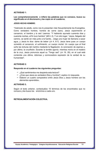 Equipo Académico Pedagógico Colegios Arquidiocesanos Educación Religiosa Escolar 50
ACTIVIDAD 1:
Leo comprehensivamente e infiero las palabras que no conozco, busco su
significado en el diccionario y las copio en el cuaderno.
JESÚS HECHO HOMBRE:
“Veámoslo de adulto, como nos lo presentan más frecuentemente los Evangelios.
Como verdadero hombre, hombre de carne (sarx), Jesús experimentó el
cansancio, el hambre y la sed. Leemos: “Y habiendo ayunado cuarenta días y
cuarenta noches, al fin tuvo hambre” (Mt 4, 2). Y en otro lugar: “Jesús, fatigado del
camino, se sentó sin más junto a la fuente... Llega una mujer de Samaria a sacar
agua, y Jesús le dice: dame de beber (Jn 4, 6-7). Jesús tiene pues un cuerpo
sometido al cansancio, al sufrimiento, un cuerpo mortal. Un cuerpo que al final
sufre las torturas del martirio mediante la flagelación, la coronación de espinas y,
por último, la crucifixión. Durante la terrible agonía, mientras moría en el madero
de la cruz, Jesús pronuncia aquel su “Tengo sed” (Jn 19, 28), en el cual está
contenida una última, dolorosa y conmovedora expresión de la verdad de su
humanidad”.
ACTIVIDAD 2:
Respondo en el cuaderno las siguientes preguntas:
 ¿Qué sentimientos me despierta esta lectura?
 ¿Creo que Jesús es verdadero Dios y hombre?, explico mi respuesta.
 Elaboro un cuadro comparativo entre Jesús Dios y Jesús hombre con los
elementos aprendidos..
ACTIVIDAD 3.
Según el texto anterior, contextualizo 10 términos de los encontrados que no
conozco y les busco los sinónimos a cada uno.
RETROALIMENTACIÓN COLECTIVA.
 