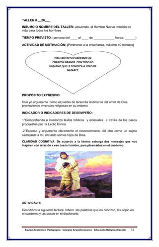 Equipo Académico Pedagógico Colegios Arquidiocesanos Educación Religiosa Escolar 51
TALLER # __20___
INSUMO O NOMBRE DEL TALLER: Jesucristo, el Hombre Nuevo modelo de
vida para todos los hombres
TIEMPO PREVISTO: (semana del ____ al ____ de ____________ horas: ______)
ACTIVIDAD DE MOTIVACIÓN: (Pertinente a la enseñanza, máximo 10 minutos)
PROPÓSITO EXPRESIVO:
Que yo argumente cómo el pueblo de Israel da testimonio del amor de Dios
promoviendo vivencias religiosas en su entorno
INDICADOR O INDICADORES DE DESEMPEÑO:
1°Comprehendo e interiorizo textos bíblicos y eclesiales a través de los pasos
propuestos por la Lectio Divina
.2°Expreso y argumento claramente el reconocimiento del otro como un sujeto
semejante a mí, en tanto somos hijos de Dios.
CLARIDAD COGNITIVA: De acuerdo a la lámina extraiga dos mensajes que nos
inspiren con relación a ese Jesús hombre, para plasmarlos en el cuaderno.
ACTIVIDAD 1:
Decodifico la siguiente lectura. Infiero las palabras que no conozco, las copio en
el cuaderno y las busco en el diccionario.
DIBUJAR EN TU CUADERNO UN
CORAZON GRANDE CON TODO LO
HUMANO QUE LE CONOZCA A JESÚS DE
NAZARET.
 