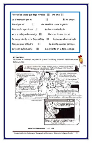 Equipo Académico Pedagógico Colegios Arquidiocesanos Educación Religiosa Escolar 54
Recoge las cosas que dejo tiradas ||| Me ama |||
Va al mercado por mí ||| Es mi amigo
Murió por mí ||| Me enseña a curar la gente
Me enseña a perdonar ||| Me hace su discípulo
Va a la peluquería conmigo ||| Hace las tareas por mi
Se me presenta en la Santa Misa ||| Lo veo en el necesitado
Me pide orar al Padre ||| Se sienta a comer conmigo
Sufre mi sufrimiento ||| Se divierte en la tele conmigo
ACTIVIDAD 1:
Escribo en el cuaderno las palabras que no conozco y narro una historia sacadas
de las viñetas.
RETROALIMENTACION COLECTIVA
 