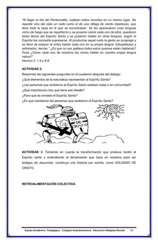 Equipo Académico Pedagógico Colegios Arquidiocesanos Educación Religiosa Escolar 56
"Al llegar el día del Pentecostés, estaban todos reunidos en un mismo lugar. De
repente vino del cielo un ruido como el de una ráfaga de viento impetuoso, que
lleno toda la casa en la que se encontraban. Se les aparecieron unas lenguas
como de fuego que se repartieron y se posaron sobre cada uno de ellos; quedaron
todos llenos del Espíritu Santo y se pusieron hablar en otras lenguas, según el
Espíritu les concedía expresarse. Al producirse aquel ruido la gente se congregó y
se llenó de estupor al oírles hablar cada uno en su propia lengua. Estupefactos y
admirados, decían:” ¿Es que no son galileos todos estos quienes están hablando?
Pues ¿Cómo cada uno de nosotros les oímos hablar en nuestra propia lengua
nativa?”
Hechos 2, 1-4 y 6-8
ACTIVIDAD 2:
Respondo las siguientes preguntas en el cuaderno después del dialogo:
¿Qué elementos de la naturaleza representan al Espíritu Santo?
¿Las personas que recibieron el Espíritu Santo estaban solas o en comunidad?
¿Qué importancia creo que tiene ese detalle?
¿Para qué es enviado el Espíritu Santo?
¿En que cambiaron las personas que recibieron el Espíritu Santo?
ACTIVIDAD 3: Teniendo en cuenta la transformación que produce recibir al
Espíritu santo y entendiendo el lanzamiento que hace en nosotros para ser
testigos de Jesucristo, construyo una historia por escrito, como SOLDADO DE
CRISTO.
RETROALIMENTACIÓN COLECTIVA
 