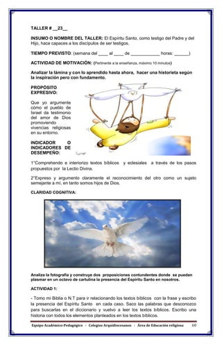 Equipo Académico-Pedagógico - Colegios Arquidiocesanos - Área de Educación religiosa 60
TALLER # __23__
INSUMO O NOMBRE DEL TALLER: El Espíritu Santo, como testigo del Padre y del
Hijo, hace capaces a los discípulos de ser testigos.
TIEMPO PREVISTO: (semana del ____ al ____ de ____________ horas: ______)
ACTIVIDAD DE MOTIVACIÓN: (Pertinente a la enseñanza, máximo 10 minutos)
Analizar la lámina y con lo aprendido hasta ahora, hacer una historieta según
la inspiración pero con fundamento.
PROPÓSITO
EXPRESIVO:
Que yo argumente
cómo el pueblo de
Israel da testimonio
del amor de Dios
promoviendo
vivencias religiosas
en su entorno.
INDICADOR O
INDICADORES DE
DESEMPEÑO:
1°Comprehendo e interiorizo textos bíblicos y eclesiales a través de los pasos
propuestos por la Lectio Divina.
2°Expreso y argumento claramente el reconocimiento del otro como un sujeto
semejante a mí, en tanto somos hijos de Dios.
CLARIDAD COGNITIVA:
Analiza la fotografía y construye dos proposiciones contundentes donde se puedan
plasmar en un octavo de cartulina la presencia del Espíritu Santo en nosotros.
ACTIVIDAD 1:
- Tomo mi Biblia o N.T para ir relacionando los textos bíblicos con la frase y escribo
la presencia del Espíritu Santo en cada caso. Saco las palabras que desconozco
para buscarlas en el diccionario y vuelvo a leer los textos bíblicos. Escribo una
historia con todos los elementos planteados en los textos bíblicos.
 