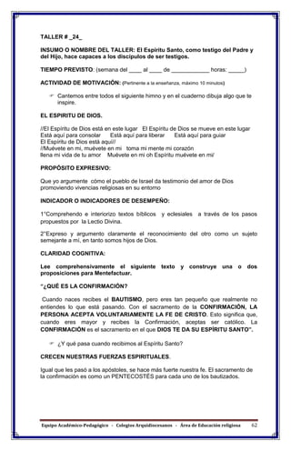 Equipo Académico-Pedagógico - Colegios Arquidiocesanos - Área de Educación religiosa 62
TALLER # _24_
INSUMO O NOMBRE DEL TALLER: El Espíritu Santo, como testigo del Padre y
del Hijo, hace capaces a los discípulos de ser testigos.
TIEMPO PREVISTO: (semana del ____ al ____ de ____________ horas: _____)
ACTIVIDAD DE MOTIVACIÓN: (Pertinente a la enseñanza, máximo 10 minutos)
 Cantemos entre todos el siguiente himno y en el cuaderno dibuja algo que te
inspire.
EL ESPIRITU DE DIOS.
//El Espíritu de Dios está en este lugar El Espíritu de Dios se mueve en este lugar
Está aquí para consolar Está aquí para liberar Está aquí para guiar
El Espíritu de Dios está aquí//
//Muévete en mi, muévete en mi toma mi mente mi corazón
llena mi vida de tu amor Muévete en mi oh Espíritu muévete en mi/
PROPÓSITO EXPRESIVO:
Que yo argumente cómo el pueblo de Israel da testimonio del amor de Dios
promoviendo vivencias religiosas en su entorno
INDICADOR O INDICADORES DE DESEMPEÑO:
1°Comprehendo e interiorizo textos bíblicos y eclesiales a través de los pasos
propuestos por la Lectio Divina.
2°Expreso y argumento claramente el reconocimiento del otro como un sujeto
semejante a mí, en tanto somos hijos de Dios.
CLARIDAD COGNITIVA:
Lee comprehensivamente el siguiente texto y construye una o dos
proposiciones para Mentefactuar.
“¿QUÉ ES LA CONFIRMACIÓN?
Cuando naces recibes el BAUTISMO, pero eres tan pequeño que realmente no
entiendes lo que está pasando. Con el sacramento de la CONFIRMACIÓN, LA
PERSONA ACEPTA VOLUNTARIAMENTE LA FE DE CRISTO. Esto significa que,
cuando eres mayor y recibes la Confirmación, aceptas ser católico. La
CONFIRMACIÓN es el sacramento en el que DIOS TE DA SU ESPÍRITU SANTO”.
 ¿Y qué pasa cuando recibimos al Espíritu Santo?
CRECEN NUESTRAS FUERZAS ESPIRITUALES.
Igual que les pasó a los apóstoles, se hace más fuerte nuestra fe. El sacramento de
la confirmación es como un PENTECOSTÉS para cada uno de los bautizados.
 