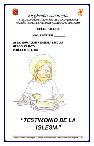 Equipo Académico-Pedagógico - Colegios Arquidiocesanos - Área de Educación religiosa 64
ARQUIDIÓCESIS DE CALI
FUNDACIONES EDUCATIVAS ARQUIDIOCESANAS
DISEÑO CURRICULAR COLEGIOS ARQUIDIOCESANOS
GUÍAS TALLER
AÑO LECTIVO ________
ÁREA: EDUCACION RELIGIOSA ESCOLAR
GRADO: QUINTO
PERÍODO: TERCERO
“TESTIMONIO DE LA
IGLESIA”
 
