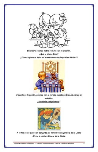 Equipo Académico-Pedagógico - Colegios Arquidiocesanos - Área de Educación Religiosa 6
El tercero cuando hablo con Dios en la oración,
¿Qué le digo a Dios?
¿Cómo logramos dejar en nuestro corazón la palabra de Dios?
el cuarto es la acción, cuando con la mirada puesta en Dios, lo pongo en
práctica,
¿A qué me comprometo?
A todos estos pasos en conjunto los llamamos el ejercicio de la Lectio
Divina o Lectura Orante de la Biblia.
 