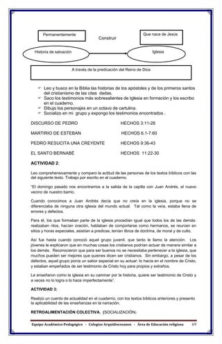Equipo Académico-Pedagógico - Colegios Arquidiocesanos - Área de Educación religiosa 69
Construir
ACTIVIDAD 1: (Modelación - simulación - ejercitación)
ACTIVIDAD 1:
 Leo y busco en la Biblia las historias de los apóstoles y de los primeros santos
del cristianismo de las citas dadas.
 Saco los testimonios más sobresalientes de Iglesia en formación y los escribo
en el cuaderno.
 Dibujo los personajes en un octavo de cartulina.
 Socializo en mi grupo y expongo los testimonios encontrados .
DISCURSO DE PEDRO HECHOS 3:11-26
MARTIRIO DE ESTEBAN HECHOS 6.1-7.60
PEDRO RESUCITA UNA CREYENTE HECHOS 9:36-43
EL SANTO BERNABÈ HECHOS 11:22-30
ACTIVIDAD 2:
Leo comprehensivamente y comparo la actitud de las personas de los textos bíblicos con las
del siguiente texto. Trabajo por escrito en el cuaderno.
“El domingo pasado nos encontramos a la salida de la capilla con Juan Andrés, el nuevo
vecino de nuestro barrio.
Cuando conocimos a Juan Andrés decía que no creía en la iglesia, porque no se
diferenciaba de ninguna otra iglesia del mundo actual. Tal como la veía, estaba llena de
errores y defectos.
Para él, los que formaban parte de la iglesia procedían igual que todos los de las demás:
realizaban ritos, hacían oración, hablaban de comportarse como hermanos, se reunían en
sitios y horas especiales, asistían a predicas, tenían libros de doctrina, de moral y de culto.
Así fue hasta cuando conoció aquel grupo juvenil, que tanto le llamo la atención. Los
jóvenes le explicaron que en muchas cosas los cristianos podrían actuar de manera similar a
los demás. Reconocieron que para ser buenos no se necesitaba pertenecer a la iglesia, que
muchos pueden ser mejores que quienes dicen ser cristianos. Sin embargo, a pesar de los
defectos, aquel grupo ponía un sabor especial en su actuar: lo hacía en el nombre de Cristo,
y estaban empeñados de ser testimonio de Cristo hoy para propios y extraños.
Le enseñaron como la iglesia en su caminar por la historia, quiere ser testimonio de Cristo y
a veces no lo logra o lo hace imperfectamente”.
ACTIVIDAD 3:
Realizo un cuento de actualidad en el cuaderno, con los textos bíblicos anteriores y presento
la aplicabilidad de las enseñanzas en la narración.
RETROALIMENTACIÓN COLECTIVA. (SOCIALIZACIÓN)
Que nace de Jesús
IglesiaHistoria de salvación
Permanentemente
A través de la predicación del Reino de Dios
 