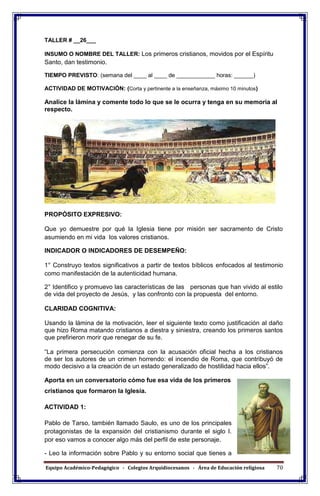 Equipo Académico-Pedagógico - Colegios Arquidiocesanos - Área de Educación religiosa 70
TALLER # __26___
INSUMO O NOMBRE DEL TALLER: Los primeros cristianos, movidos por el Espíritu
Santo, dan testimonio.
TIEMPO PREVISTO: (semana del ____ al ____ de ____________ horas: ______)
ACTIVIDAD DE MOTIVACIÓN: (Corta y pertinente a la enseñanza, máximo 10 minutos)
Analice la lámina y comente todo lo que se le ocurra y tenga en su memoria al
respecto.
PROPÓSITO EXPRESIVO:
Que yo demuestre por qué la Iglesia tiene por misión ser sacramento de Cristo
asumiendo en mi vida los valores cristianos.
INDICADOR O INDICADORES DE DESEMPEÑO:
1° Construyo textos significativos a partir de textos bíblicos enfocados al testimonio
como manifestación de la autenticidad humana.
2° Identifico y promuevo las características de las personas que han vivido al estilo
de vida del proyecto de Jesús, y las confronto con la propuesta del entorno.
CLARIDAD COGNITIVA:
Usando la lámina de la motivación, leer el siguiente texto como justificación al daño
que hizo Roma matando cristianos a diestra y siniestra, creando los primeros santos
que prefirieron morir que renegar de su fe.
“La primera persecución comienza con la acusación oficial hecha a los cristianos
de ser los autores de un crimen horrendo: el incendio de Roma, que contribuyó de
modo decisivo a la creación de un estado generalizado de hostilidad hacia ellos”.
Aporta en un conversatorio cómo fue esa vida de los primeros
cristianos que formaron la Iglesia.
ACTIVIDAD 1:
Pablo de Tarso, también llamado Saulo, es uno de los principales
protagonistas de la expansión del cristianismo durante el siglo I.
por eso vamos a conocer algo más del perfil de este personaje.
- Leo la información sobre Pablo y su entorno social que tienes a
 