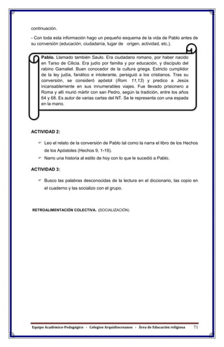 Equipo Académico-Pedagógico - Colegios Arquidiocesanos - Área de Educación religiosa 71
continuación.
- Con toda esta información hago un pequeño esquema de la vida de Pablo antes de
su conversión (educación, ciudadanía, lugar de origen, actividad, etc.).
ACTIVIDAD 2:
 Leo el relato de la conversión de Pablo tal como la narra el libro de los Hechos
de los Apóstoles (Hechos 9, 1-19).
 Narro una historia al estilo de hoy con lo que le sucedió a Pablo.
ACTIVIDAD 3:
 Busco las palabras desconocidas de la lectura en el diccionario, las copio en
el cuaderno y las socializo con el grupo.
RETROALIMENTACIÓN COLECTIVA. (SOCIALIZACIÓN)
Pablo. Llamado también Saulo. Era ciudadano romano, por haber nacido
en Tarso de Cilicia. Era judío por familia y por educación, y discípulo del
rabino Gamaliel. Buen conocedor de la cultura griega. Estricto cumplidor
de la ley judía, fanático e intolerante, persiguió a los cristianos. Tras su
conversión, se consideró apóstol (Rom. 11,13) y predico a Jesús
incansablemente en sus innumerables viajes. Fue llevado prisionero a
Roma y allí murió mártir con san Pedro, según la tradición, entre los años
64 y 68. Es autor de varias cartas del NT. Se le representa con una espada
en la mano.
 