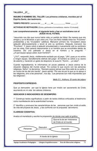 Equipo Académico-Pedagógico - Colegios Arquidiocesanos - Área de Educación religiosa 72
TALLER # __27__
INSUMO O NOMBRE DEL TALLER: Los primeros cristianos, movidos por el
Espíritu Santo, dan testimonio.
TIEMPO PREVISTO: (semana del ____ al ____ de ____________ horas: ______)
ACTIVIDAD DE MOTIVACIÓN: (Corta y pertinente a la enseñanza, máximo 10 minutos)
Leer comprehensivamente el siguiente texto y haz un sociodrama con el
JESÚS VA AL FUTBOL
“Jesucristo nos dijo que nunca había visto un partido de fútbol. De manera que mis
amigos y yo le llevamos a que viera uno. Fue una feróz batalla entre los “Punchers”
protestantes y los “Crusaders” católicos. Marcaron primero los “Crusaders”.Jesús
aplaudió alborozadamente y lanzó al aire su sombrero. Después marcaron los
“Punchers”. Y Jesús volvió a aplaudir entusiasmado y nuevamente voló su sombrero
por los aires. Esto pareció desconcertar a un hombre que se encontraba detrás de
nosotros. Dio una palmada a Jesús en el hombro y le preguntó: “
¿A qué equipo apoya usted, buen hombre?”.
“¿Yo?”, respondió Jesús, visiblemente excitado por el juego. “¡Ah!, pues yo no animo
a ningún equipo. Sencillamente disfruto del juego”. El hombre se volvió a su vecino
de asiento y, haciendo un gesto de desprecio, le susurró: “Humm… ¡un ateo!”.
Cuando regresábamos, le informamos en pocas palabras a Jesús acerca de la
situación religiosa del mundo actual. “Es curioso lo que ocurre con las personas
religiosas, Señor”, le decíamos. “Siempre parece pensar que Dios está de su parte y
en contra de los del otro bando”. Jesús asintió: “Por eso es por lo que yo no apoyo a
las religiones, sino a las personas”, nos dijo. “Las personas son más importantes que
las religiones”.
Mello S.I., Anthony. El canto del pájaro
PROPÓSITO EXPRESIVO:
Que yo demuestre por qué la Iglesia tiene por misión ser sacramento de Cristo
asumiendo en mi vida los valores cristianos.
INDICADOR O INDICADORES DE DESEMPEÑO:
1° Construyo textos significativos a partir de textos bíblicos enfocados al testimonio
como manifestación de la autenticidad humana.
2° Identifico y promuevo las características de las personas que han vivido al estilo
de vida del proyecto de Jesús, y las confronto con la propuesta del entorno.
CLARIDAD COGNITIVA:
Analizo el mentefacto y escribo la proposición de donde creo salió el gráfico.
Descubrir
Que es la de ser misioneros
de Cristo en el mundo
VocaciónPersonas
A través de la Iglesia
 