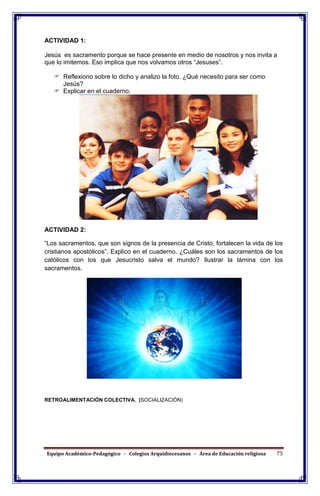 Equipo Académico-Pedagógico - Colegios Arquidiocesanos - Área de Educación religiosa 75
ACTIVIDAD 1:
Jesús es sacramento porque se hace presente en medio de nosotros y nos invita a
que lo imitemos. Eso implica que nos volvamos otros “Jesuses”.
 Reflexiono sobre lo dicho y analizo la foto. ¿Qué necesito para ser como
Jesús?
 Explicar en el cuaderno.
ACTIVIDAD 2:
“Los sacramentos, que son signos de la presencia de Cristo, fortalecen la vida de los
cristianos apostólicos”. Explico en el cuaderno. ¿Cuáles son los sacramentos de los
católicos con los que Jesucristo salva el mundo? Ilustrar la lámina con los
sacramentos.
RETROALIMENTACIÓN COLECTIVA. (SOCIALIZACIÓN)
 