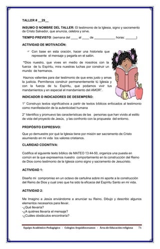 Equipo Académico-Pedagógico - Colegios Arquidiocesanos - Área de Educación religiosa 76
TALLER # __29__
INSUMO O NOMBRE DEL TALLER: El testimonio de la Iglesia, signo y sacramento
de Cristo Salvador, que anuncia, celebra y sirve.
TIEMPO PREVISTO: (semana del ____ al ____ de ____________ horas: ______)
ACTIVIDAD DE MOTIVACIÓN:
 Con base en esta oración, hacer una historieta que
represente el mensaje y pegarla en el salón.
“Dios nuestro, que vives en medio de nosotros con la
fuerza de tu Espíritu, mira nuestras luchas por construir un
mundo de hermanos.
Haznos valientes para dar testimonio de que eres justo y amas
la justicia. Permítenos construir permanentemente tú Iglesia y
con la fuerza de tu Espíritu, que podamos vivir tus
mandamientos y en especial el mandamiento del AMOR”.
INDICADOR O INDICADORES DE DESEMPEÑO:
1° Construyo textos significativos a partir de textos bíblicos enfocados al testimonio
como manifestación de la autenticidad humana
2° Identifico y promuevo las características de las personas que han vivido al estilo
de vida del proyecto de Jesús, y las confronto con la propuesta del entorno.
PROPÓSITO EXPRESIVO:
Que yo demuestre por qué la Iglesia tiene por misión ser sacramento de Cristo
asumiendo en mi vida los valores cristianos.
CLARIDAD COGNITIVA:
Codifica el siguiente texto bíblico de MATEO 13:44-50, organiza una puesta en
común en la que expresemos nuestro comportamiento en la construcción del Reino
de Dios como testimonio de la Iglesia como signo y sacramento de Jesucristo.
ACTIVIDAD 1:
Diseño mi compromiso en un octavo de cartulina sobre mi aporte a la construcción
del Reino de Dios y cual creo que ha sido la eficacia del Espíritu Santo en mi vida.
ACTIVIDAD 2:
Me Imagino a Jesús enviándome a anunciar su Reino. Dibujo y describo algunos
elementos necesarios para llevar.
-¿Qué llevaría?
-¿A quiénes llevaría el mensaje?
-¿Cuáles obstáculos encontraría?
 