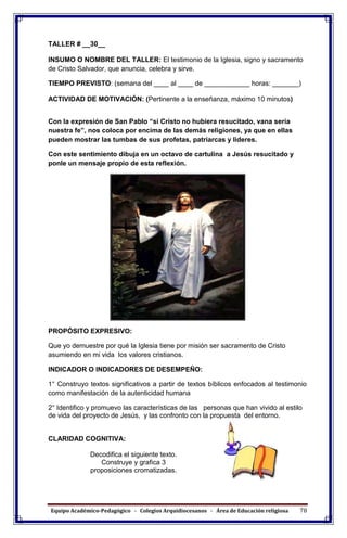 Equipo Académico-Pedagógico - Colegios Arquidiocesanos - Área de Educación religiosa 78
TALLER # __30__
INSUMO O NOMBRE DEL TALLER: El testimonio de la Iglesia, signo y sacramento
de Cristo Salvador, que anuncia, celebra y sirve.
TIEMPO PREVISTO: (semana del ____ al ____ de ____________ horas: _______)
ACTIVIDAD DE MOTIVACIÓN: (Pertinente a la enseñanza, máximo 10 minutos)
Con la expresión de San Pablo “si Cristo no hubiera resucitado, vana sería
nuestra fe”, nos coloca por encima de las demás religiones, ya que en ellas
pueden mostrar las tumbas de sus profetas, patriarcas y lideres.
Con este sentimiento dibuja en un octavo de cartulina a Jesús resucitado y
ponle un mensaje propio de esta reflexión.
PROPÓSITO EXPRESIVO:
Que yo demuestre por qué la Iglesia tiene por misión ser sacramento de Cristo
asumiendo en mi vida los valores cristianos.
INDICADOR O INDICADORES DE DESEMPEÑO:
1° Construyo textos significativos a partir de textos bíblicos enfocados al testimonio
como manifestación de la autenticidad humana
2° Identifico y promuevo las características de las personas que han vivido al estilo
de vida del proyecto de Jesús, y las confronto con la propuesta del entorno.
CLARIDAD COGNITIVA:
Decodifica el siguiente texto.
Construye y grafica 3
proposiciones cromatizadas.
 