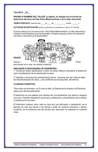 Equipo Académico-Pedagógico - Colegios Arquidiocesanos - Área de Educación religiosa 82
TALLER # __32__
INSUMO O NOMBRE DEL TALLER: La Iglesia, en dialogo con el mundo da
testimonio del amor de Dios Padre Misericordioso y de su Hijo Jesucristo.
TIEMPO PREVISTO: (semana del ____ al ____ de ____________ horas: _______)
ACTIVIDAD DE MOTIVACIÓN: (Corta y pertinente a la enseñanza, máximo 10 minutos)
El primer dialogo que conocemos entre Dios Padre Misericordioso, su Hijo Jesucristo y
nosotros los bautizados es en la Eucaristía. Contarle al grupo ¿cómo conversamos
con Dios y Jesucristo en la Santa Misa?
PROPÓSITO EXPRESIVO:
Que yo demuestre por qué la Iglesia tiene por misión ser sacramento de Cristo
asumiendo en mi vida los valores cristianos.
INDICADOR O INDICADORES DE DESEMPEÑO:
1° Construyo textos significativos a partir de textos bíblicos enfocados al testimonio
como manifestación de la autenticidad humana
2° Identifico y promuevo las características de las personas que han vivido al estilo
de vida del proyecto de Jesús, y las confronto con la propuesta del entorno.
CLARIDAD COGNITIVA:
“Dios hace una promesa, La Fe cree en ella, La Esperanza la anticipa y la Paciencia
espera por ella tranquilamente”
El testimonio es una palabra que significa dar una declaración que afirma o asegura
una cosa. También representa una prueba, justificación y comprobación de la certeza
o existencia de una cosa.
El testimonio cristiano como valor es más que una afirmación o declaración, es el
ejemplo de vida que damos a los demás a partir de nuestros principios y valores
cristianos. Es la evidencia real del cambio que Jesucristo ha realizado en nuestras
vidas.
 