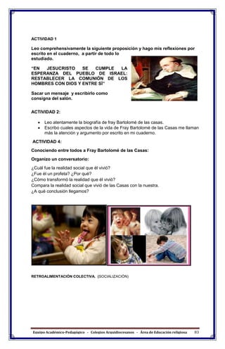 Equipo Académico-Pedagógico - Colegios Arquidiocesanos - Área de Educación religiosa 83
ACTIVIDAD 1
Leo comprehensivamente la siguiente proposición y hago mis reflexiones por
escrito en el cuaderno, a partir de todo lo
estudiado.
“EN JESUCRISTO SE CUMPLE LA
ESPERANZA DEL PUEBLO DE ISRAEL:
RESTABLECER LA COMUNIÓN DE LOS
HOMBRES CON DIOS Y ENTRE SÍ”
Sacar un mensaje y escribirlo como
consigna del salón.
ACTIVIDAD 2:
 Leo atentamente la biografía de fray Bartolomé de las casas.
 Escribo cuales aspectos de la vida de Fray Bartolomé de las Casas me llaman
más la atención y argumento por escrito en mi cuaderno.
ACTIVIDAD 4:
Conociendo entre todos a Fray Bartolomé de las Casas:
Organizo un conversatorio:
¿Cuál fue la realidad social que él vivió?
¿Fue él un profeta? ¿Por qué?
¿Cómo transformó la realidad que él vivió?
Compara la realidad social que vivió de las Casas con la nuestra.
¿A qué conclusión llegamos?
RETROALIMENTACIÓN COLECTIVA. (SOCIALIZACIÓN)
 