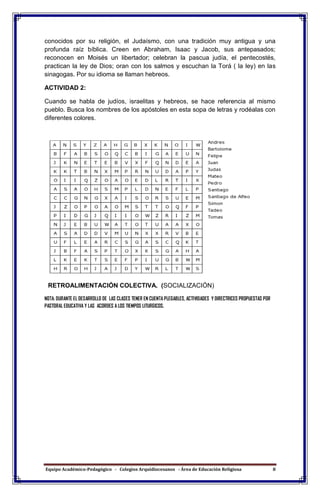 Equipo Académico-Pedagógico - Colegios Arquidiocesanos - Área de Educación Religiosa 8
conocidos por su religión, el Judaísmo, con una tradición muy antigua y una
profunda raíz bíblica. Creen en Abraham, Isaac y Jacob, sus antepasados;
reconocen en Moisés un libertador; celebran la pascua judía, el pentecostés,
practican la ley de Dios; oran con los salmos y escuchan la Torá ( la ley) en las
sinagogas. Por su idioma se llaman hebreos.
ACTIVIDAD 2:
Cuando se habla de judíos, israelitas y hebreos, se hace referencia al mismo
pueblo. Busca los nombres de los apóstoles en esta sopa de letras y rodéalas con
diferentes colores.
RETROALIMENTACIÓN COLECTIVA. (SOCIALIZACIÓN)
NOTA: DURANTE EL DESARROLLO DE LAS CLASES TENER EN CUENTA PLEGABLES, ACTIVIDADES Y DIRECTRICES PROPUESTAS POR
PASTORAL EDUCATIVA Y LAS ACORDES A LOS TIEMPOS LITURGICOS.
 
