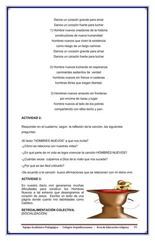 Equipo Académico-Pedagógico - Colegios Arquidiocesanos - Área de Educación religiosa 89
Danos un corazón grande para amar
Danos un corazón fuerte para luchar
1) Hombre nuevos creadores de la historia
constructores de nueva humanidad
hombres nuevos que viven la existencia
como riesgo de un largo caminar.
Damos un corazón grande para amar
Damos un corazón fuerte para luchar
2) Hombre nuevos luchando en esperanza
caminantes sedientos de verdad
hombres nuevos sin frenos ni cadenas
hombres libres que exigen libertad.
3) Hombres nuevos amando sin fronteras
por encima de razas y lugar
hombre nuevos al lado de los pobres
compartiendo con ellos techo y pan.
ACTIVIDAD 2:
Responder en el cuaderno, según la reflexión de la canción, las siguientes
preguntas:
-El texto “HOMBRES NUEVOS” a que nos invita?
-¿Cómo se relaciona con nuestras vidas?
-¿En qué parte de mi vida se logra vivenciar la canción HOMBRES NUEVOS?
-¿Cuántas veces culpamos a Dios de lo malo que nos sucede?
-¿Por qué es tan fácil criticarlo?
-De acuerdo a la canción busco afirmaciones que se relacionen con mi diario vivir.
ACTIVIDAD 3:
En nuestro diario vivir generamos muchas
dificultades para construir los Hombres
Nuevos a tal extremo que desangramos el
corazón de Jesús. Escribo un texto de una
página donde cuento mis debilidades como
Católico.
RETROALIMENTACIÓN COLECTIVA.
(SOCIALIZACIÓN)
 