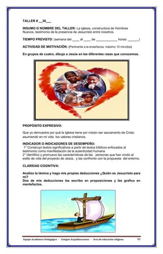 Equipo Académico-Pedagógico - Colegios Arquidiocesanos - Área de educación religiosa 90
TALLER # __36___
INSUMO O NOMBRE DEL TALLER: La Iglesia, constructora de Hombres
Nuevos, testimonio de la presencia de Jesucristo entre nosotros.
TIEMPO PREVISTO: (semana del ____ al ____ de ____________ horas: ______)
ACTIVIDAD DE MOTIVACIÓN: (Pertinente a la enseñanza, máximo 10 minutos)
En grupos de cuatro, dibujo a Jesús en las diferentes razas que conocemos.
PROPÓSITO EXPRESIVO:
Que yo demuestre por qué la Iglesia tiene por misión ser sacramento de Cristo
asumiendo en mi vida los valores cristianos.
INDICADOR O INDICADORES DE DESEMPEÑO:
1° Construyo textos significativos a partir de textos bíblicos enfocados al
testimonio como manifestación de la autenticidad humana
2° Identifico y promuevo las características de las personas que han vivido al
estilo de vida del proyecto de Jesús, y las confronto con la propuesta del entorno.
CLARIDAD COGNITIVA:
Analizo la lámina y hago mis propias deducciones ¿Quién es Jesucristo para
mí?
Dos de mis deducciones las escribo en proposiciones y las grafico en
mentefactos.
 