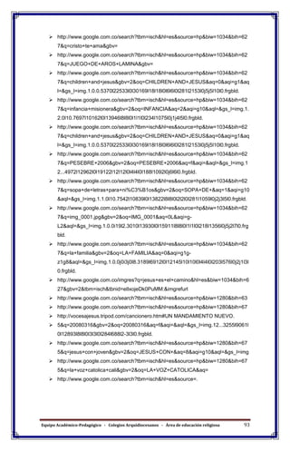 Equipo Académico-Pedagógico - Colegios Arquidiocesanos - Área de educación religiosa 93
 http://www.google.com.co/search?tbm=isch&hl=es&source=hp&biw=1034&bih=62
7&q=cristo+te+ama&gbv=
 http://www.google.com.co/search?tbm=isch&hl=es&source=hp&biw=1034&bih=62
7&q=JUEGO+DE+AROS+LAMINA&gbv=
 http://www.google.com.co/search?tbm=isch&hl=es&source=hp&biw=1034&bih=62
7&q=children+and+jesus&gbv=2&oq=CHILDREN+AND+JESUS&aq=0&aqi=g1&aq
l=&gs_l=img.1.0.0.5370l22533l0l30169l18l18l0l6l6l0l281l2153l0j5j5l10l0.frgbld.
 http://www.google.com.co/search?tbm=isch&hl=es&source=hp&biw=1034&bih=62
7&q=infancia+misionera&gbv=2&oq=INFANCIA&aq=2&aqi=g10&aql=&gs_l=img.1.
2.0l10.7697l10162l0l13946l8l8l0l1l1l0l234l1075l0j1j4l5l0.frgbld.
 http://www.google.com.co/search?tbm=isch&hl=es&source=hp&biw=1034&bih=62
7&q=children+and+jesus&gbv=2&oq=CHILDREN+AND+JESUS&aq=0&aqi=g1&aq
l=&gs_l=img.1.0.0.5370l22533l0l30169l18l18l0l6l6l0l281l2153l0j5j5l10l0.frgbld.
 http://www.google.com.co/search?tbm=isch&hl=es&source=hp&biw=1034&bih=62
7&q=PESEBRE+2006&gbv=2&oq=PESEBRE+2006&aq=f&aqi=&aql=&gs_l=img.1
2...4972l12962l0l19122l12l12l0l4l4l0l188l1092l0j6l6l0.frgbld.
 http://www.google.com.co/search?tbm=isch&hl=es&source=hp&biw=1034&bih=62
7&q=sopa+de+letras+para+ni%C3%B1os&gbv=2&oq=SOPA+DE+&aq=1&aqi=g10
&aql=&gs_l=img.1.1.0l10.7542l10839l0l13822l8l8l0l2l2l0l281l1059l0j2j3l5l0.frgbld.
 http://www.google.com.co/search?tbm=isch&hl=es&source=hp&biw=1034&bih=62
7&q=img_0001.jpg&gbv=2&oq=IMG_0001&aq=0L&aqi=g-
L2&aql=&gs_l=img.1.0.0i19l2.3010l13930l0l15911l8l8l0l1l1l0l218l1356l0j5j2l7l0.frg
bld.
 http://www.google.com.co/search?tbm=isch&hl=es&source=hp&biw=1034&bih=62
7&q=la+familia&gbv=2&oq=LA+FAMILIA&aq=0&aqi=g1g-
z1g8&aql=&gs_l=img.1.0.0j0i3j0l8.3189l6912l0l12145l10l10l0l4l4l0l203l576l0j2j1l3l
0.frgbld.
 http://www.google.com.co/imgres?q=jesus+es+el+camino&hl=es&biw=1034&bih=6
27&gbv=2&tbm=isch&tbnid=elIxojeDk0PuMM:&imgrefurl
 http://www.google.com.co/search?tbm=isch&hl=es&source=hp&biw=1280&bih=63
 http://www.google.com.co/search?tbm=isch&hl=es&source=hp&biw=1280&bih=67
 http://vocesajesus.tripod.com/cancionero.htm#UN MANDAMIENTO NUEVO.
 5&q=20080316&gbv=2&oq=20080316&aq=f&aqi=&aql=&gs_l=img.12...3255l9061l
0l12893l8l8l0l3l3l0l284l688l2-3l3l0.frgbld.
 http://www.google.com.co/search?tbm=isch&hl=es&source=hp&biw=1280&bih=67
5&q=jesus+con+joven&gbv=2&oq=JESUS+CON+&aq=8&aqi=g10&aql=&gs_l=img
 http://www.google.com.co/search?tbm=isch&hl=es&source=hp&biw=1280&bih=67
5&q=la+voz+catolica+cali&gbv=2&oq=LA+VOZ+CATOLICA&aq=
 http://www.google.com.co/search?tbm=isch&hl=es&source=.
 